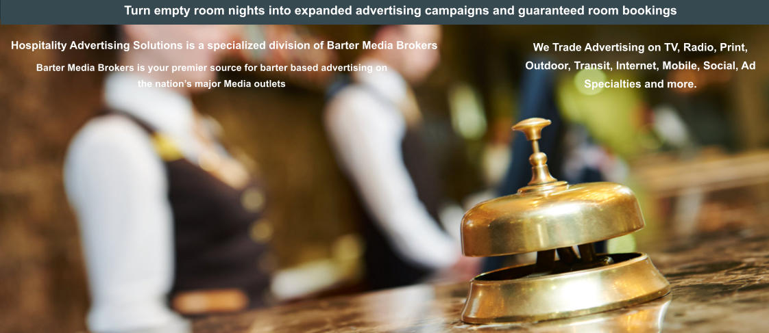 Turn empty room nights into expanded advertising campaigns and guaranteed room bookings Barter Media Brokers is your premier source for barter based advertising on the nation’s major Media outlets    Hospitality Advertising Solutions is a specialized division of Barter Media Brokers   We Trade Advertising on TV, Radio, Print, Outdoor, Transit, Internet, Mobile, Social, Ad Specialties and more.